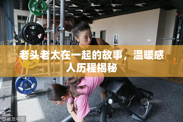 老头老太在一起的故事，温暖感人历程揭秘