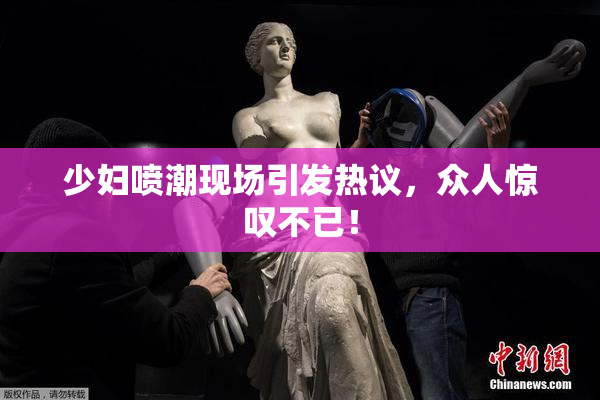 少妇喷潮现场引发热议，众人惊叹不已！
