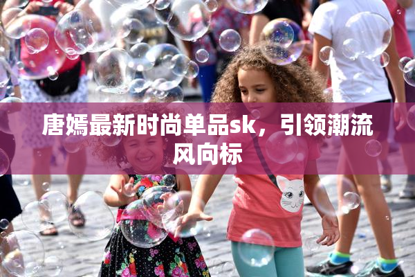 唐嫣最新时尚单品sk，引领潮流风向标