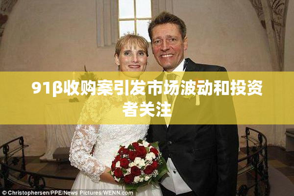 91β收购案引发市场波动和投资者关注