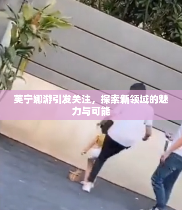 芙宁娜游引发关注，探索新领域的魅力与可能