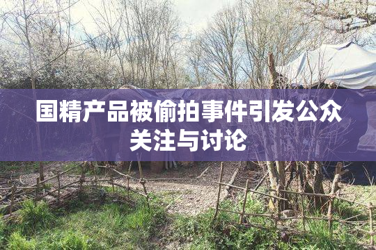 国精产品被偷拍事件引发公众关注与讨论
