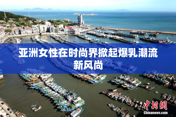 亚洲女性在时尚界掀起爆乳潮流新风尚