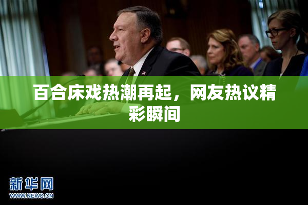 百合床戏热潮再起，网友热议精彩瞬间