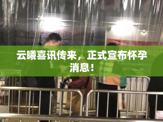 云曦喜讯传来，正式宣布怀孕消息！