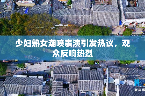 少妇熟女潮喷表演引发热议，观众反响热烈