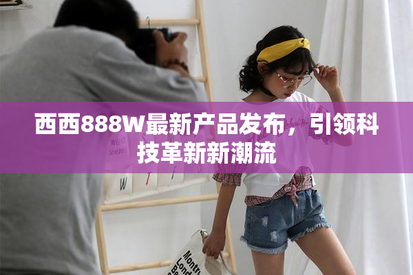 西西888W最新产品发布，引领科技革新新潮流