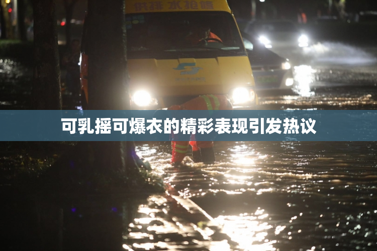 可乳摇可爆衣的精彩表现引发热议