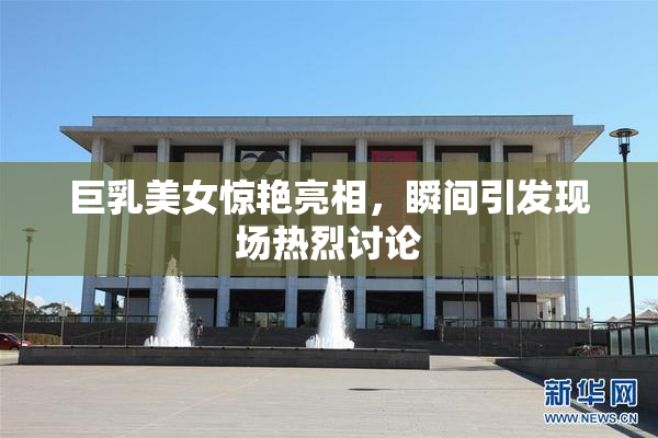 巨乳美女惊艳亮相，瞬间引发现场热烈讨论