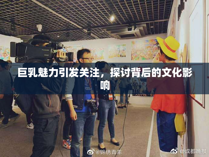 巨乳魅力引发关注，探讨背后的文化影响