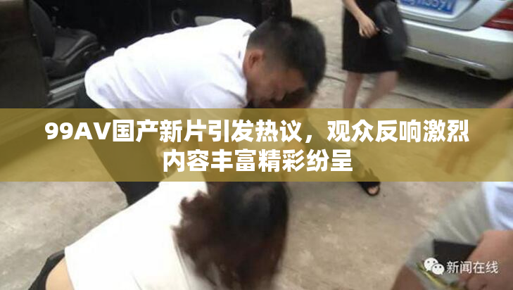 99AV国产新片引发热议，观众反响激烈内容丰富精彩纷呈