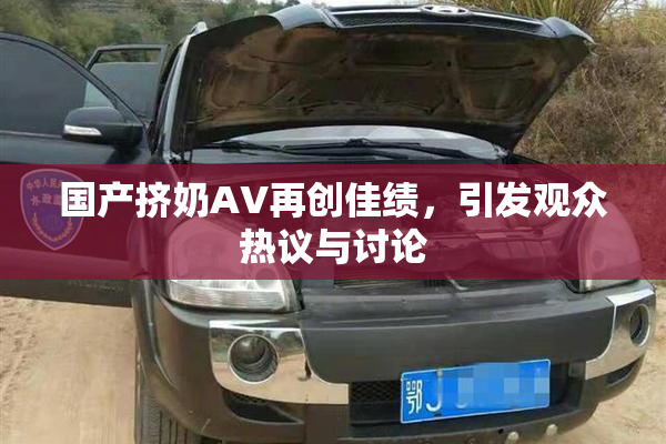 国产挤奶AV再创佳绩，引发观众热议与讨论