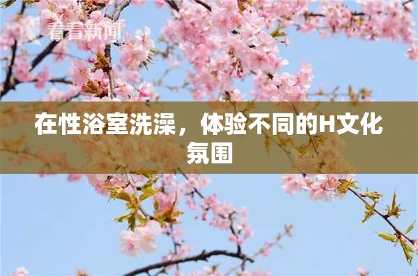 在性浴室洗澡，体验不同的H文化氛围