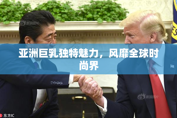 亚洲巨乳独特魅力，风靡全球时尚界
