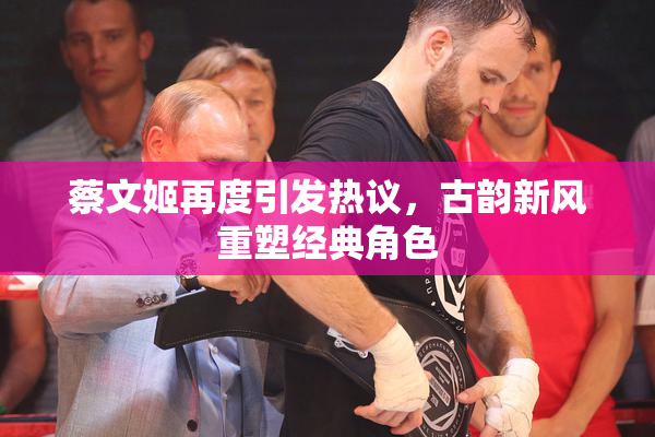 蔡文姬再度引发热议，古韵新风重塑经典角色