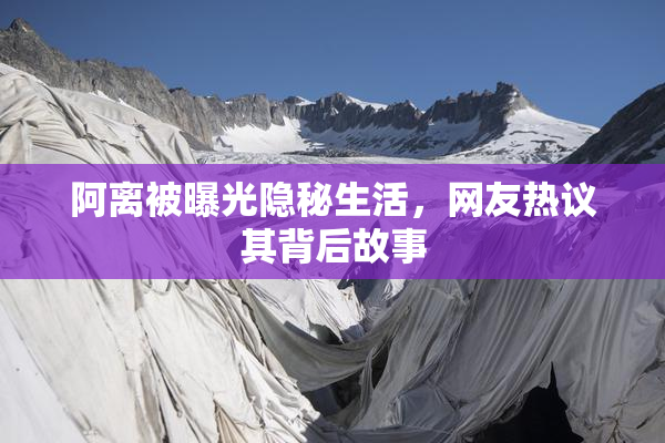 阿离被曝光隐秘生活，网友热议其背后故事