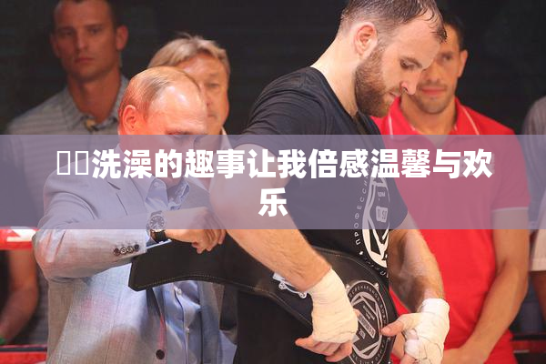 妺妺洗澡的趣事让我倍感温馨与欢乐