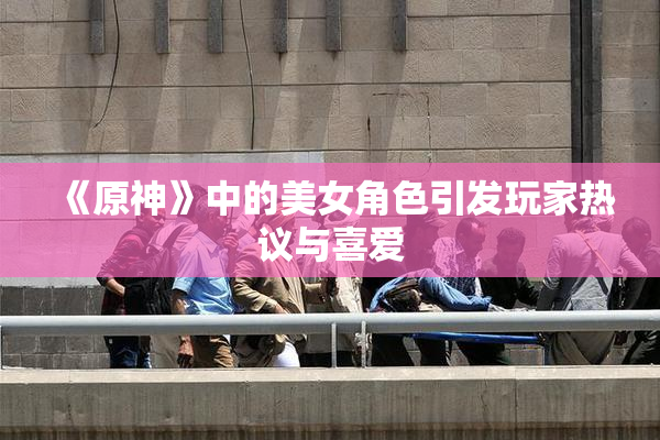 《原神》中的美女角色引发玩家热议与喜爱