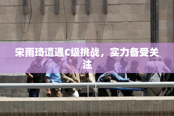 宋雨琦遭遇C级挑战，实力备受关注
