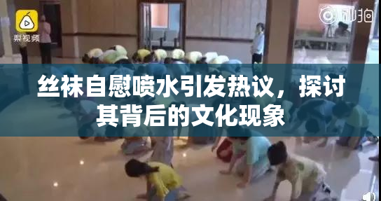 丝袜自慰喷水引发热议，探讨其背后的文化现象