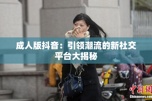 成人版抖音：引领潮流的新社交平台大揭秘