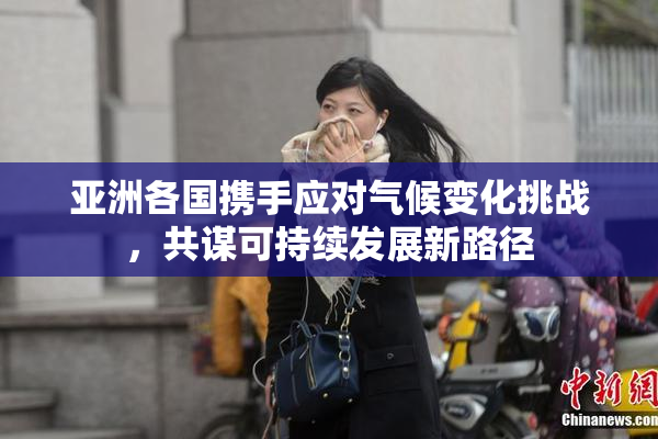 亚洲各国携手应对气候变化挑战，共谋可持续发展新路径