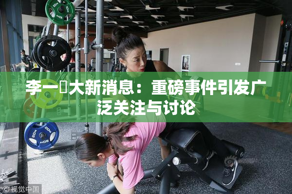 李一挏大新消息：重磅事件引发广泛关注与讨论