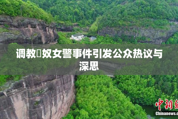 调教婬奴女警事件引发公众热议与深思