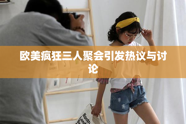 欧美疯狂三人聚会引发热议与讨论