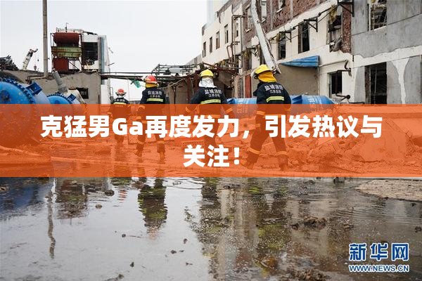 克猛男Ga再度发力，引发热议与关注！