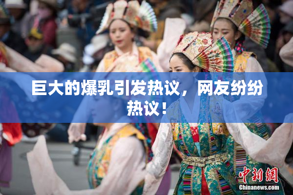 巨大的爆乳引发热议，网友纷纷热议！