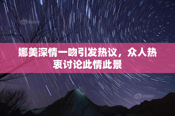 娜美深情一吻引发热议，众人热衷讨论此情此景