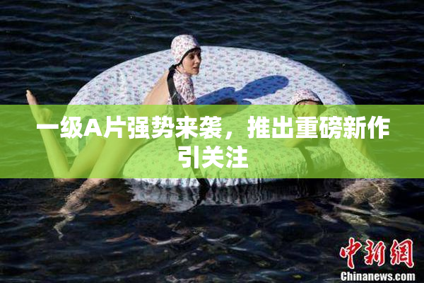 一级A片强势来袭，推出重磅新作引关注