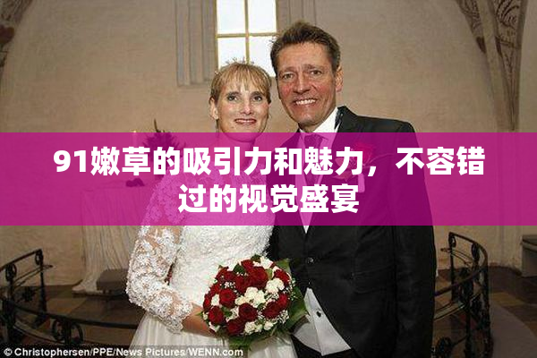 91嫩草的吸引力和魅力，不容错过的视觉盛宴