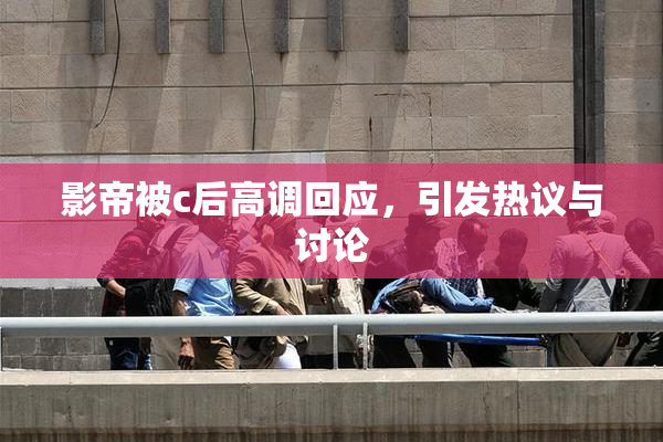 影帝被c后高调回应，引发热议与讨论