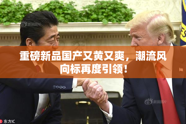 重磅新品国产又黄又爽，潮流风向标再度引领！