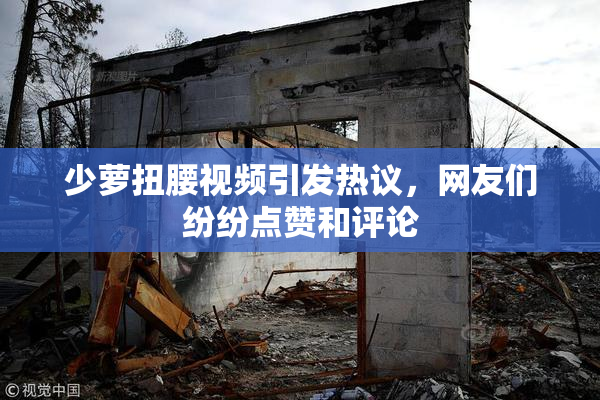 少萝扭腰视频引发热议，网友们纷纷点赞和评论