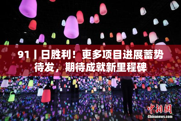 91丨日胜利！更多项目进展蓄势待发，期待成就新里程碑