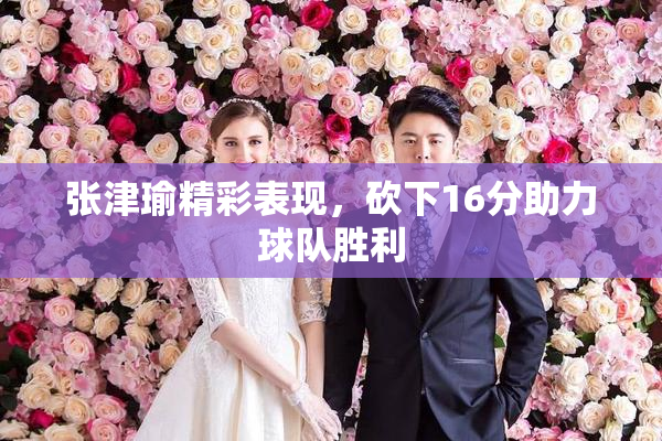 张津瑜精彩表现，砍下16分助力球队胜利