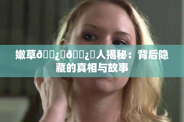 嫩草🌿‌🌿‌人揭秘：背后隐藏的真相与故事