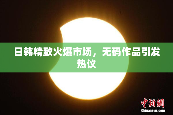 日韩精致火爆市场，无码作品引发热议