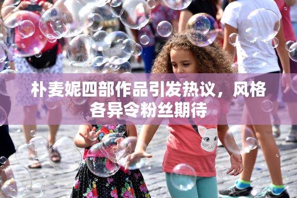 朴麦妮四部作品引发热议，风格各异令粉丝期待