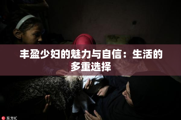 丰盈少妇的魅力与自信：生活的多重选择