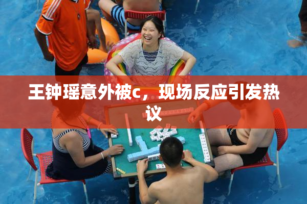 王钟瑶意外被c，现场反应引发热议