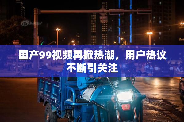 国产99视频再掀热潮，用户热议不断引关注