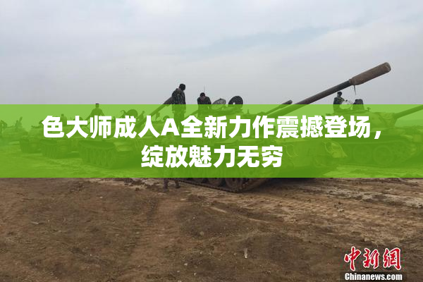 色大师成人A全新力作震撼登场，绽放魅力无穷