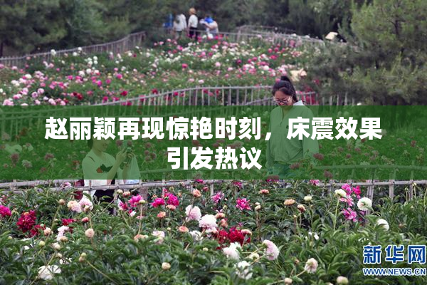 赵丽颖再现惊艳时刻，床震效果引发热议