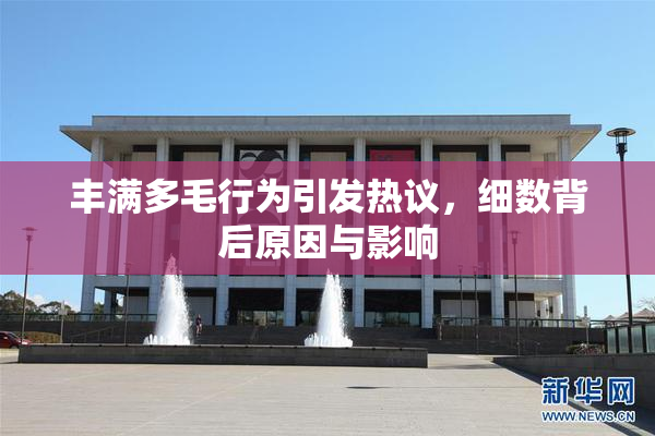 丰满多毛行为引发热议，细数背后原因与影响