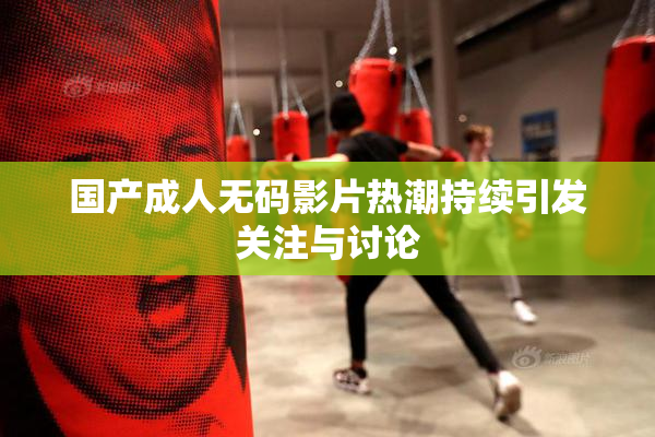 国产成人无码影片热潮持续引发关注与讨论