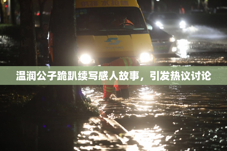 温润公子跪趴续写感人故事，引发热议讨论